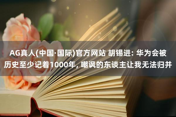 AG真人(中国·国际)官方网站 胡锡进: 华为会被历史至少记着1000年, 嘲讽的东谈主让我无法归并