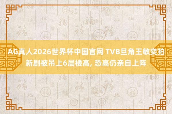 AG真人2026世界杯中国官网 TVB旦角王敏奕拍新剧被吊上6层楼高, 恐高仍亲自上阵