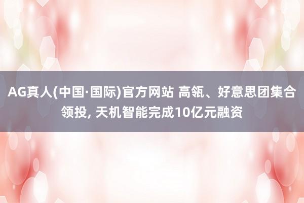 AG真人(中国·国际)官方网站 高瓴、好意思团集合领投, 天机智能完成10亿元融资