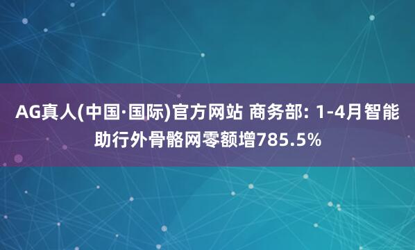 AG真人(中国·国际)官方网站 商务部: 1-4月智能助行外骨骼网零额增785.5%