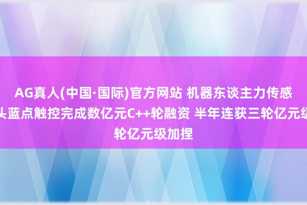 AG真人(中国·国际)官方网站 机器东谈主力传感器龙头蓝点触控完成数亿元C++轮融资 半年连获三轮亿元级加捏