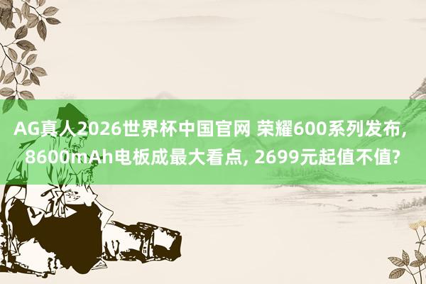 AG真人2026世界杯中国官网 荣耀600系列发布, 8600mAh电板成最大看点, 2699元起值不值?