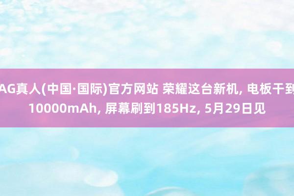 AG真人(中国·国际)官方网站 荣耀这台新机, 电板干到10000mAh, 屏幕刷到185Hz, 5月29日见