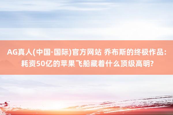 AG真人(中国·国际)官方网站 乔布斯的终极作品: 耗资50亿的苹果飞船藏着什么顶级高明?