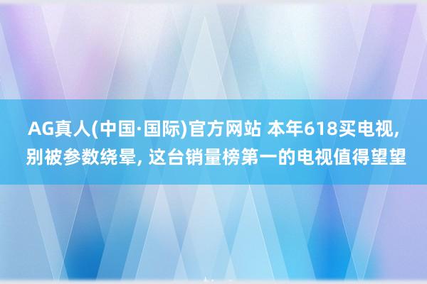 AG真人(中国·国际)官方网站 本年618买电视, 别被参数绕晕, 这台销量榜第一的电视值得望望