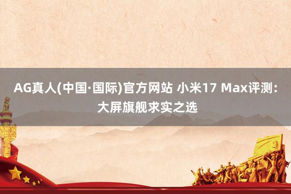 AG真人(中国·国际)官方网站 小米17 Max评测: 大屏旗舰求实之选
