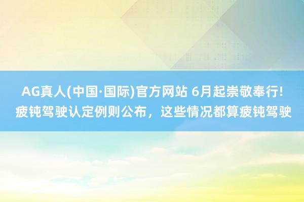 AG真人(中国·国际)官方网站 6月起崇敬奉行! 疲钝驾驶认定例则公布,这些情况都算疲钝驾驶