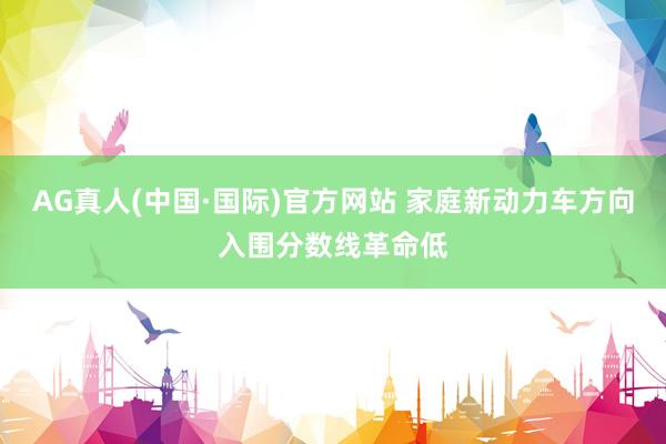 AG真人(中国·国际)官方网站 家庭新动力车方向入围分数线革命低