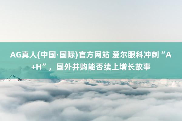 AG真人(中国·国际)官方网站 爱尔眼科冲刺“A+H”,国外并购能否续上增长故事