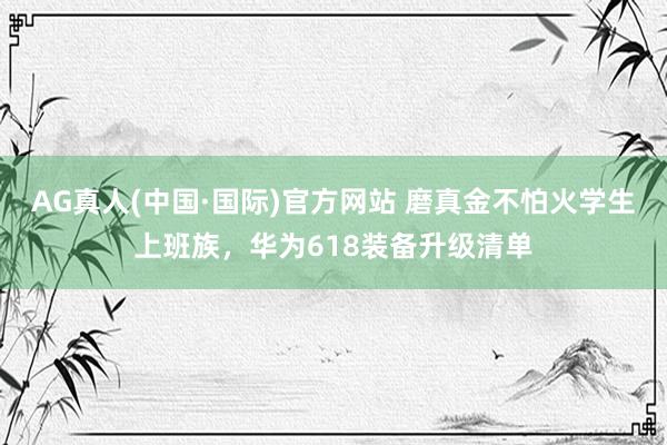 AG真人(中国·国际)官方网站 磨真金不怕火学生上班族,华为618装备升级清单
