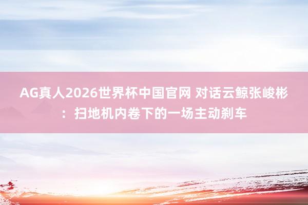 AG真人2026世界杯中国官网 对话云鲸张峻彬:扫地机内卷下的一场主动刹车