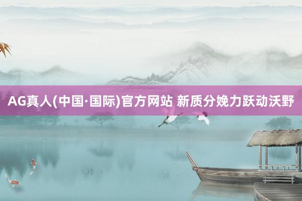 AG真人(中国·国际)官方网站 新质分娩力跃动沃野