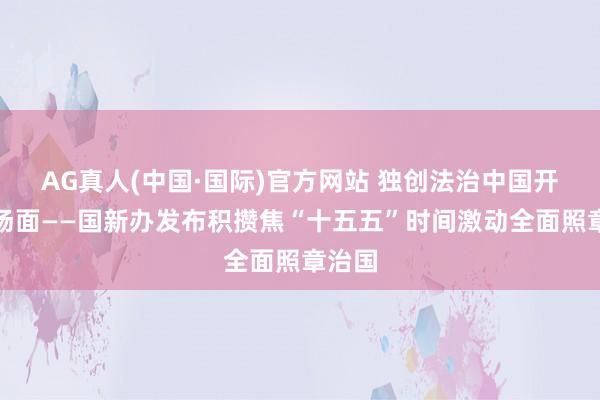 AG真人(中国·国际)官方网站 独创法治中国开采新场面——国新办发布积攒焦“十五五”时间激动全面照章治国