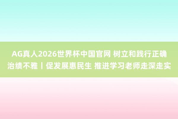 AG真人2026世界杯中国官网 树立和践行正确治绩不雅丨促发展惠民生 推进学习老师走深走实