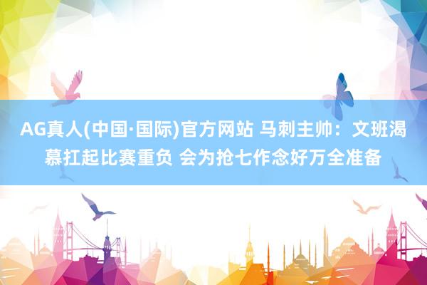 AG真人(中国·国际)官方网站 马刺主帅：文班渴慕扛起比赛重负 会为抢七作念好万全准备
