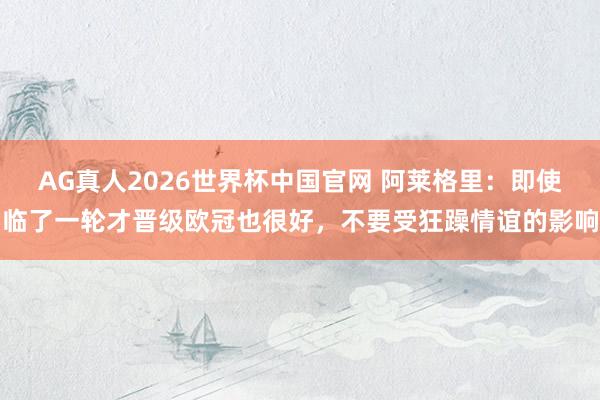 AG真人2026世界杯中国官网 阿莱格里:即使临了一轮才晋级欧冠也很好,不要受狂躁情谊的影响