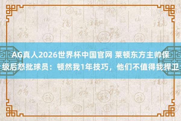 AG真人2026世界杯中国官网 莱顿东方主帅保级后怒批球员:顿然我1年技巧,他们不值得我捍卫