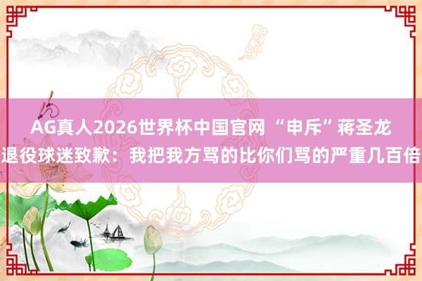 AG真人2026世界杯中国官网 “申斥”蒋圣龙退役球迷致歉：我把我方骂的比你们骂的严重几百倍