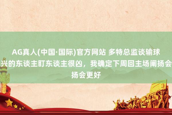 AG真人(中国·国际)官方网站 多特总监谈输球：门兴的东谈主盯东谈主很凶，我确定下周回主场阐扬会更好