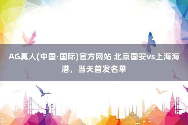 AG真人(中国·国际)官方网站 北京国安vs上海海港，<a href=
