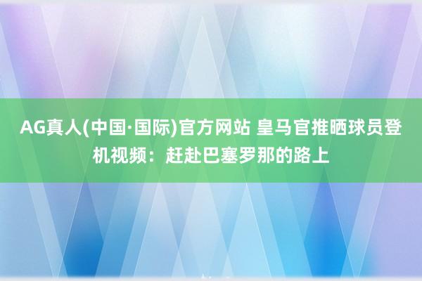 AG真人(中国·国际)官方网站 皇马官推晒球员登机视频:赶赴巴塞罗那的路上