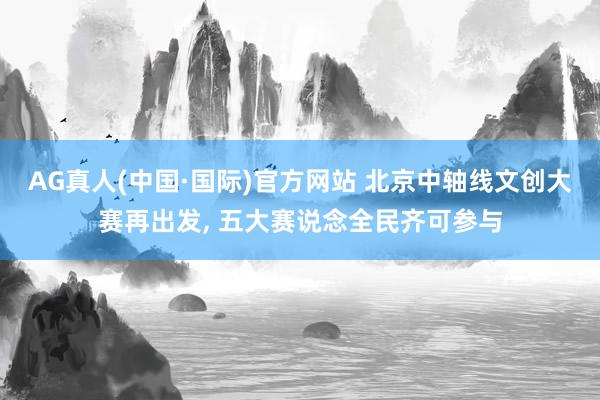 AG真人(中国·国际)官方网站 北京中轴线文创大赛再出发, 五大赛说念全民齐可参与