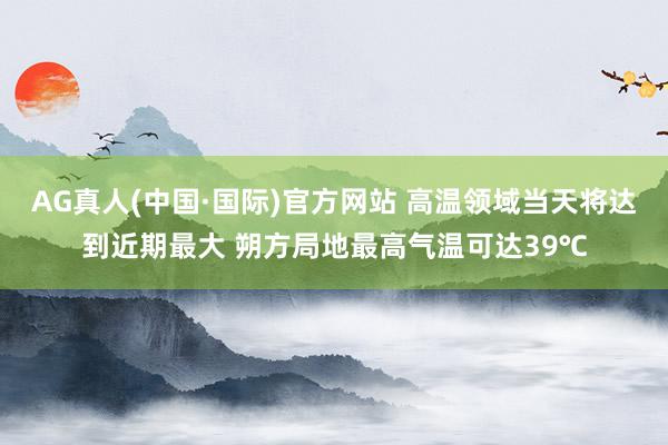 AG真人(中国·国际)官方网站 高温领域当天将达到近期最大 朔方局地最高气温可达39℃