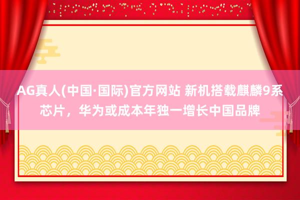 AG真人(中国·国际)官方网站 新机搭载麒麟9系芯片,华为或成本年独一增长中国品牌
