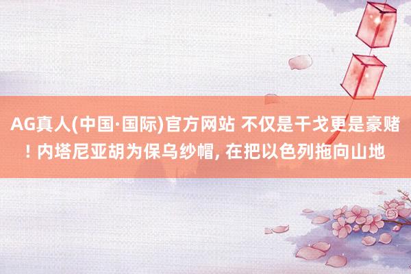 AG真人(中国·国际)官方网站 不仅是干戈更是豪赌! 内塔尼亚胡为保乌纱帽, 在把以色列拖向山地