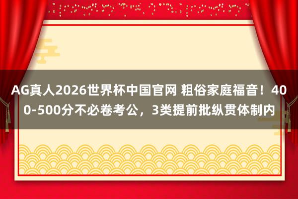AG真人2026世界杯中国官网 粗俗家庭福音!400-500分不必卷考公,3类提前批纵贯体制内