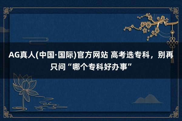 AG真人(中国·国际)官方网站 高考选专科,别再只问“哪个专科好办事”