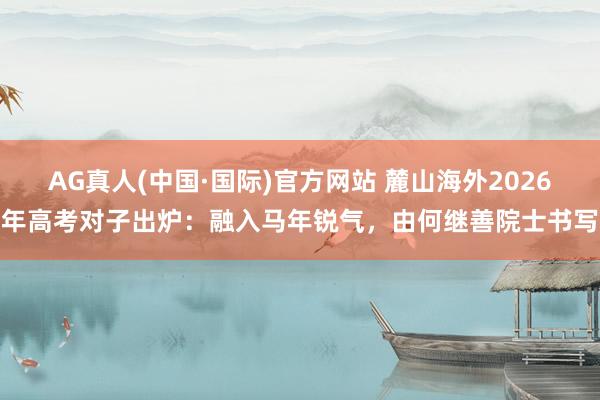 AG真人(中国·国际)官方网站 麓山海外2026年高考对子出炉:融入马年锐气,由何继善院士书写