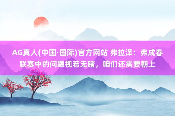 AG真人(中国·国际)官方网站 弗拉泽:弗成春联赛中的问题视若无睹,咱们还需要朝上