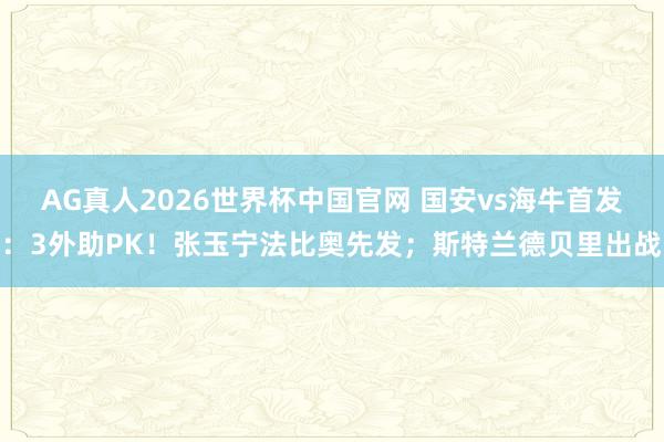 AG真人2026世界杯中国官网 国安vs海牛首发:3外助PK!张玉宁法比奥先发;斯特兰德贝里出战