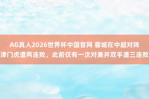 AG真人2026世界杯中国官网 蓉城在中超对阵津门虎遭两连败，此前仅有一次对兼并双手遭三连败