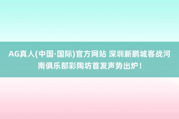 AG真人(中国·国际)官方网站 深圳新鹏城客战河南俱乐部彩陶坊首发声势出炉!