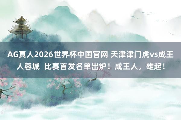 AG真人2026世界杯中国官网 天津津门虎vs成王人蓉城  比赛首发名单出炉！成王人，<a href=