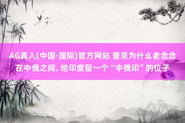 AG真人(中国·国际)官方网站 普京为什么老念念在中俄之间， 给印度留一个“中俄印”的位子