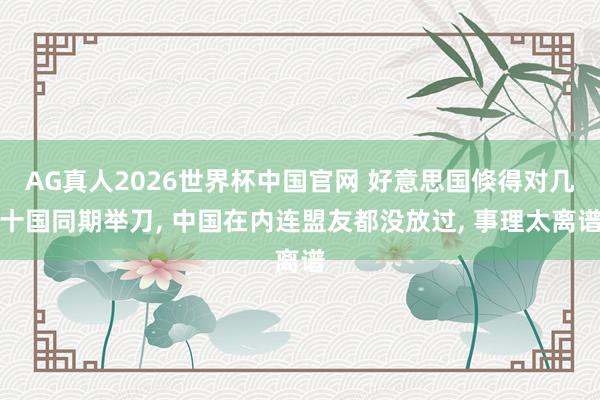 AG真人2026世界杯中国官网 好意思国倏得对几十国同期举刀， 中国在内连盟友都没放过， 事理太离谱
