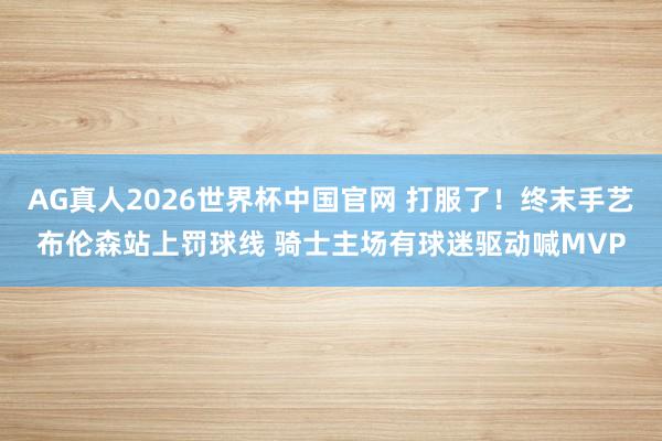 AG真人2026世界杯中国官网 打服了!终末手艺布伦森站上罚球线 骑士主场有球迷驱动喊MVP