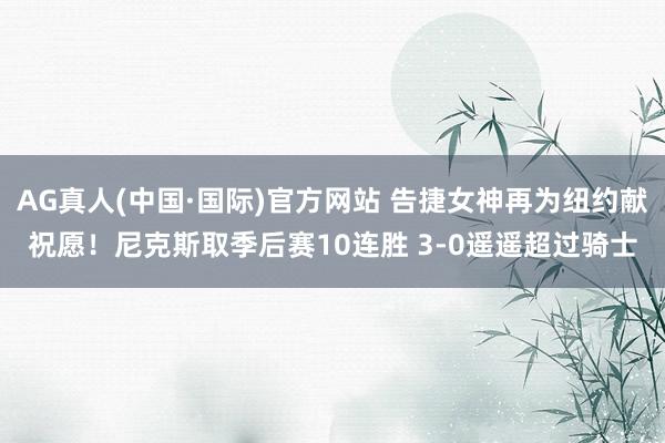 AG真人(中国·国际)官方网站 告捷女神再为纽约献祝愿！尼克斯取季后赛10连胜 3-0遥遥超过骑士