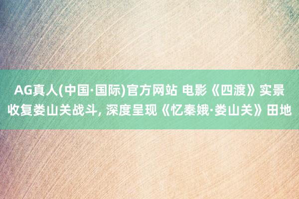 AG真人(中国·国际)官方网站 电影《四渡》实景收复娄山关战斗, 深度呈现《忆秦娥·娄山关》田地