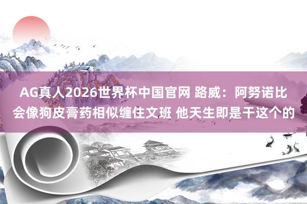 AG真人2026世界杯中国官网 路威：阿努诺比会像狗皮膏药相似缠住文班 他天生即是干这个的