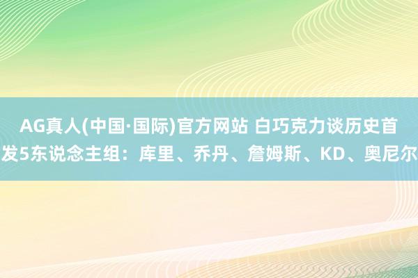 AG真人(中国·国际)官方网站 白巧克力谈历史首发5东说念主组：库里、乔丹、詹姆斯、KD、奥尼尔