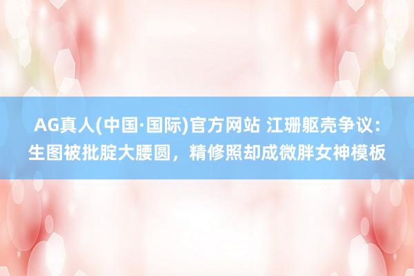 AG真人(中国·国际)官方网站 江珊躯壳争议:生图被批腚大腰圆,精修照却成微胖女神模板