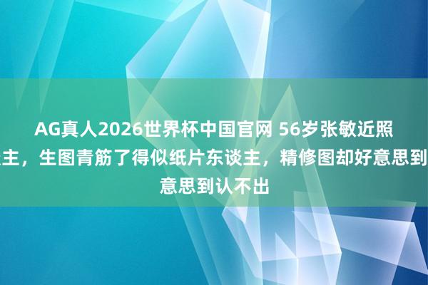 AG真人2026世界杯中国官网 56岁张敏近照吓东谈主,生图青筋了得似纸片东谈主,精修图却好意思到认不出
