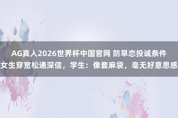 AG真人2026世界杯中国官网 防早恋投诚条件女生穿宽松通深信,学生:像套麻袋,毫无好意思感