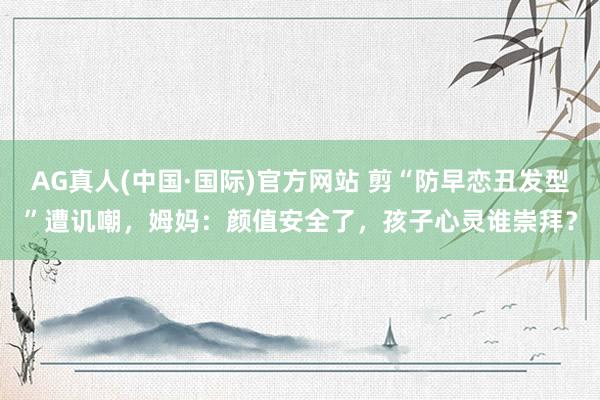 AG真人(中国·国际)官方网站 剪“防早恋丑发型”遭讥嘲,姆妈:颜值安全了,孩子心灵谁崇拜?