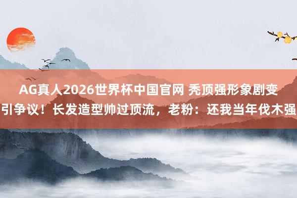 AG真人2026世界杯中国官网 秃顶强形象剧变引争议！长发造型帅过顶流，老粉：还我当年伐木强
