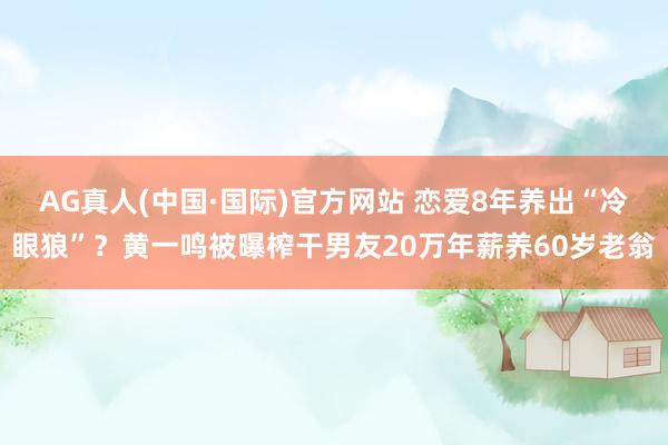 AG真人(中国·国际)官方网站 恋爱8年养出“冷眼狼”?黄一鸣被曝榨干男友20万年薪养60岁老翁